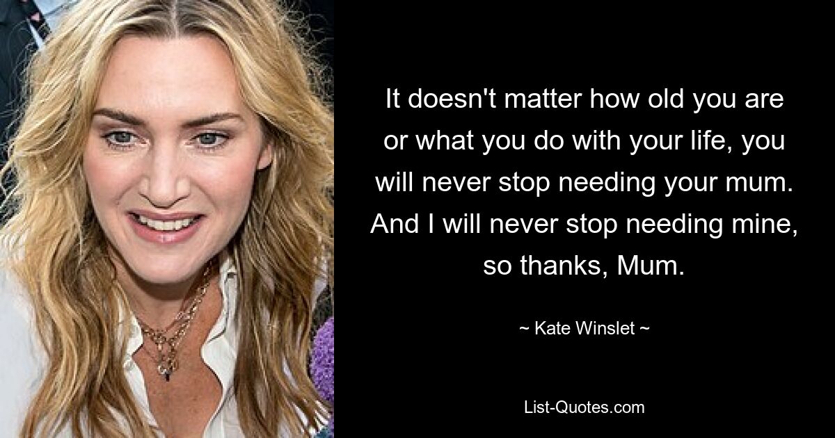 It doesn't matter how old you are or what you do with your life, you will never stop needing your mum. And I will never stop needing mine, so thanks, Mum. — © Kate Winslet