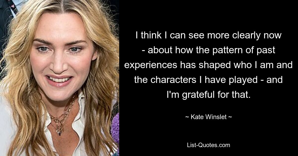 I think I can see more clearly now - about how the pattern of past experiences has shaped who I am and the characters I have played - and I'm grateful for that. — © Kate Winslet