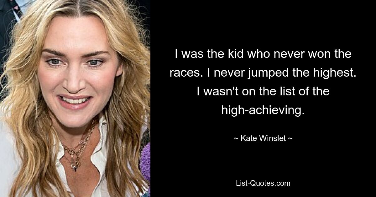 I was the kid who never won the races. I never jumped the highest. I wasn't on the list of the high-achieving. — © Kate Winslet