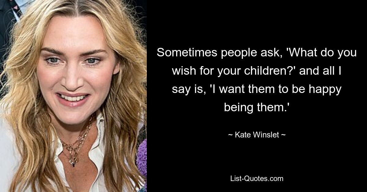 Sometimes people ask, 'What do you wish for your children?' and all I say is, 'I want them to be happy being them.' — © Kate Winslet