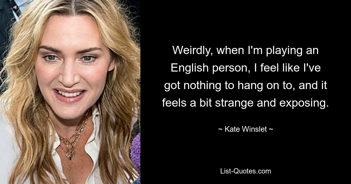 Weirdly, when I'm playing an English person, I feel like I've got nothing to hang on to, and it feels a bit strange and exposing. — © Kate Winslet