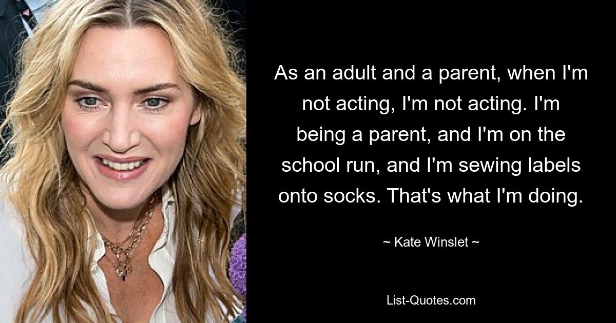 As an adult and a parent, when I'm not acting, I'm not acting. I'm being a parent, and I'm on the school run, and I'm sewing labels onto socks. That's what I'm doing. — © Kate Winslet