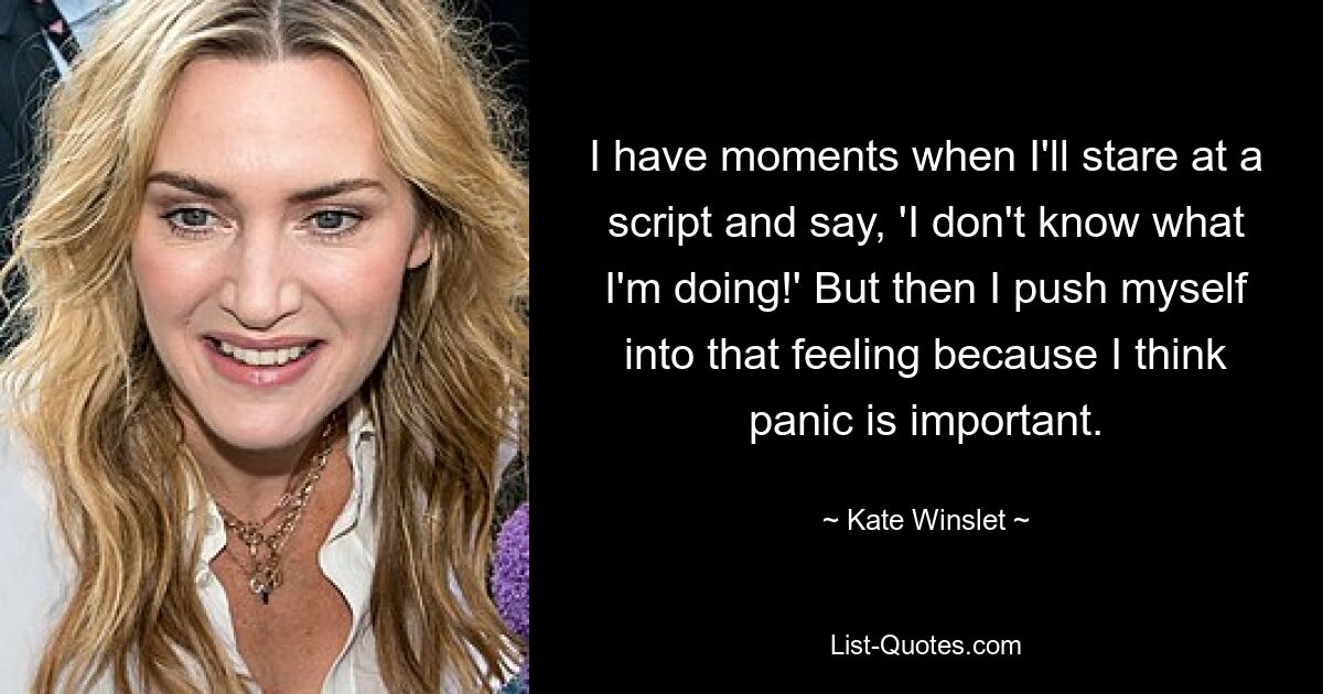 I have moments when I'll stare at a script and say, 'I don't know what I'm doing!' But then I push myself into that feeling because I think panic is important. — © Kate Winslet