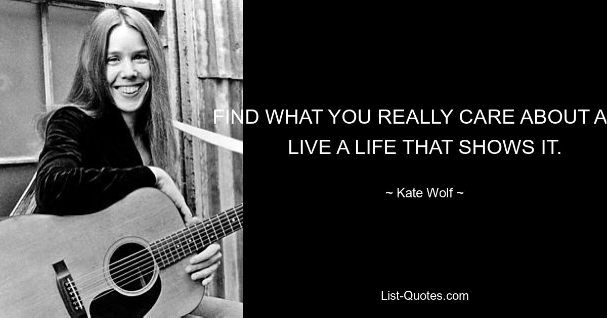 FIND WHAT YOU REALLY CARE ABOUT AND LIVE A LIFE THAT SHOWS IT. — © Kate Wolf