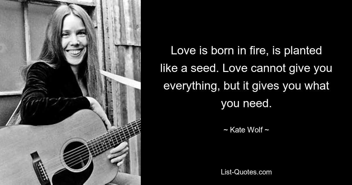 Love is born in fire, is planted like a seed. Love cannot give you everything, but it gives you what you need. — © Kate Wolf