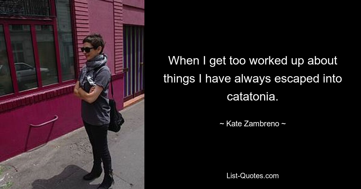 When I get too worked up about things I have always escaped into catatonia. — © Kate Zambreno