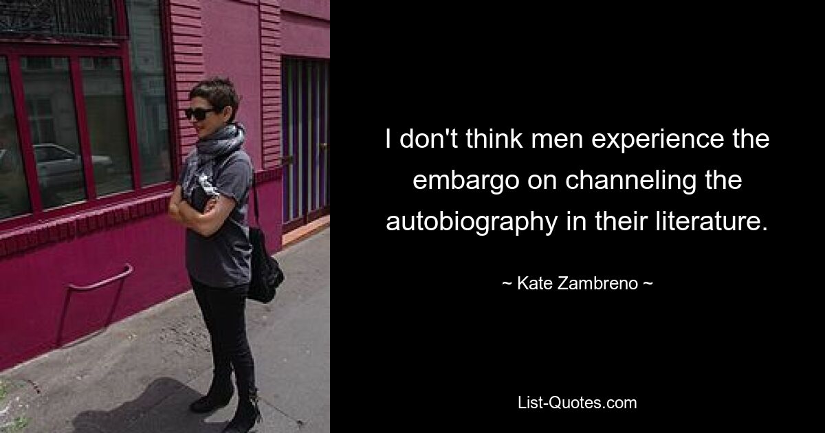 I don't think men experience the embargo on channeling the autobiography in their literature. — © Kate Zambreno