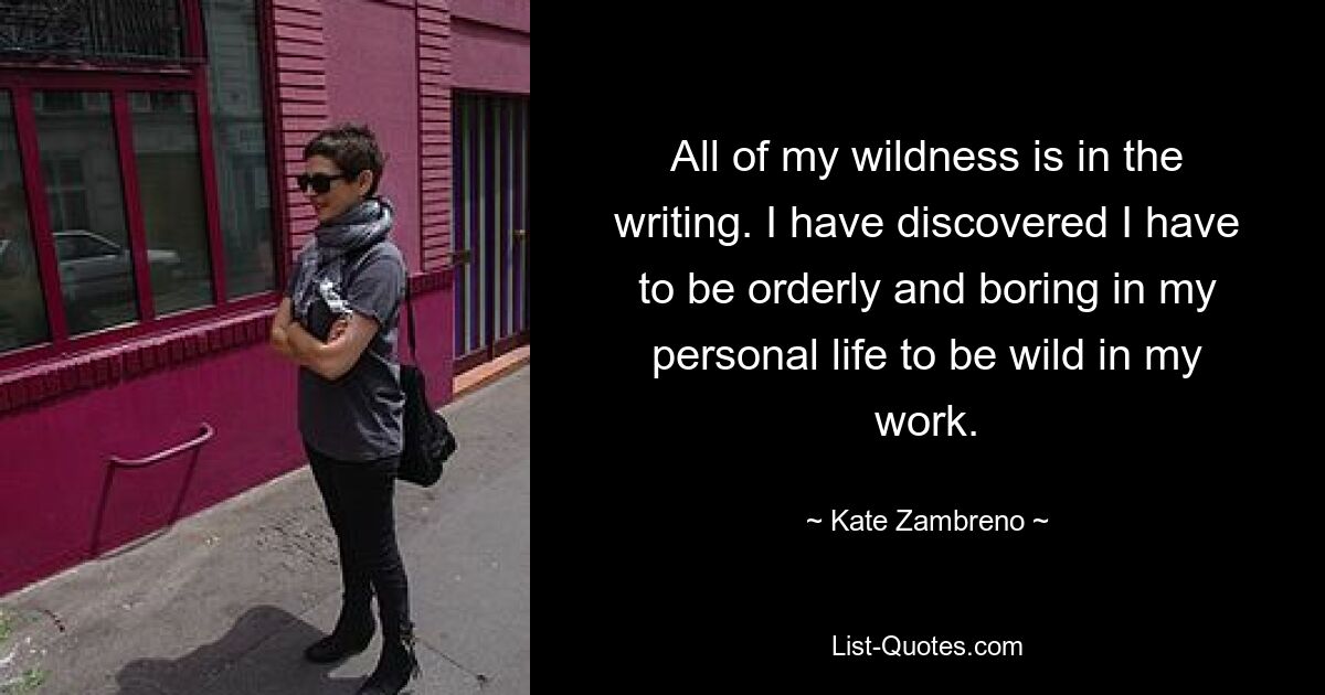 All of my wildness is in the writing. I have discovered I have to be orderly and boring in my personal life to be wild in my work. — © Kate Zambreno