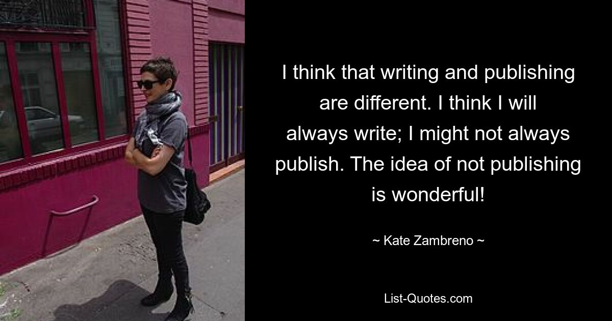 I think that writing and publishing are different. I think I will always write; I might not always publish. The idea of not publishing is wonderful! — © Kate Zambreno