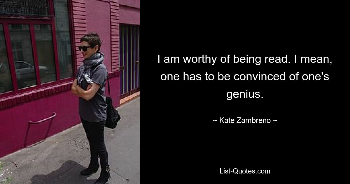 I am worthy of being read. I mean, one has to be convinced of one's genius. — © Kate Zambreno