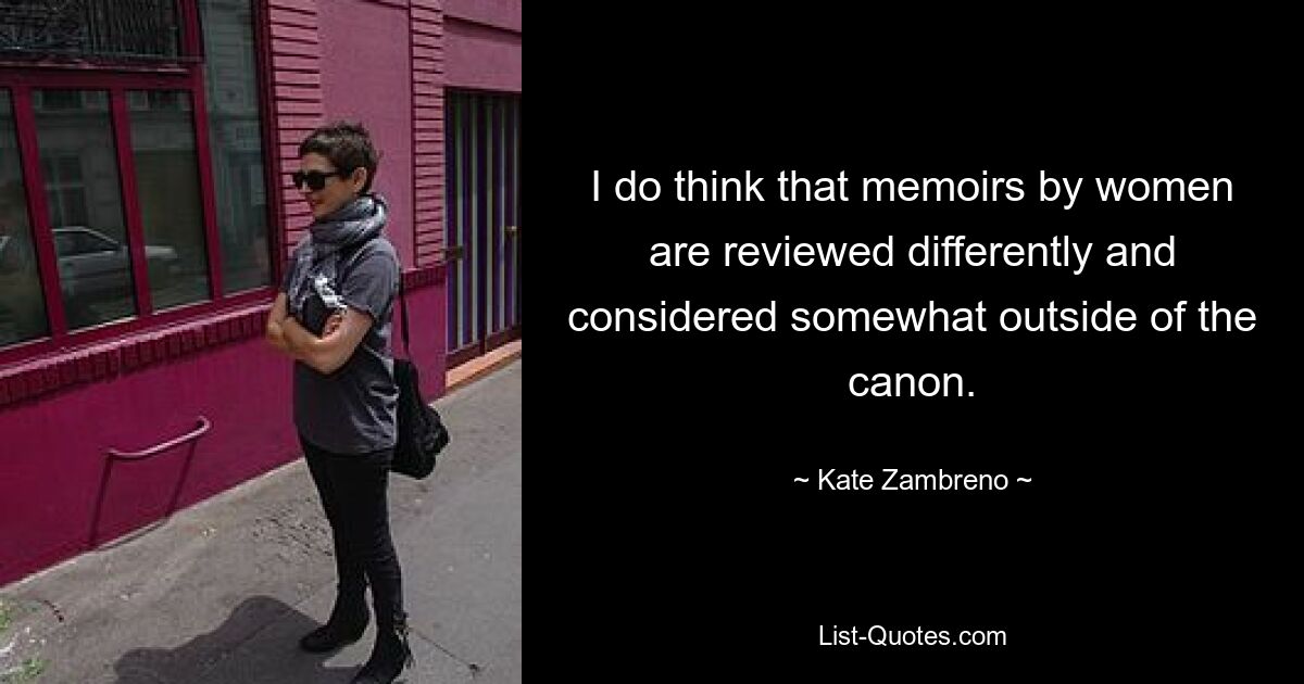 I do think that memoirs by women are reviewed differently and considered somewhat outside of the canon. — © Kate Zambreno