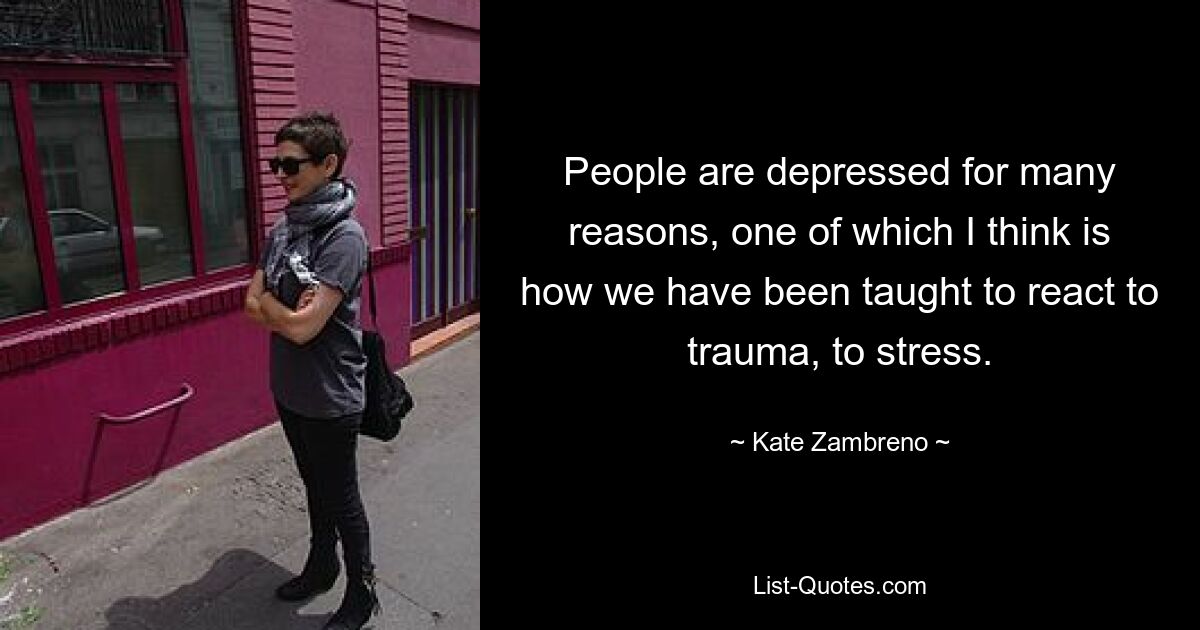 People are depressed for many reasons, one of which I think is how we have been taught to react to trauma, to stress. — © Kate Zambreno