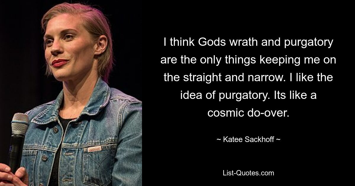 I think Gods wrath and purgatory are the only things keeping me on the straight and narrow. I like the idea of purgatory. Its like a cosmic do-over. — © Katee Sackhoff