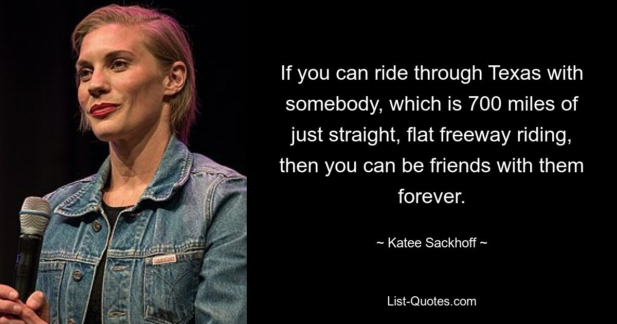 If you can ride through Texas with somebody, which is 700 miles of just straight, flat freeway riding, then you can be friends with them forever. — © Katee Sackhoff