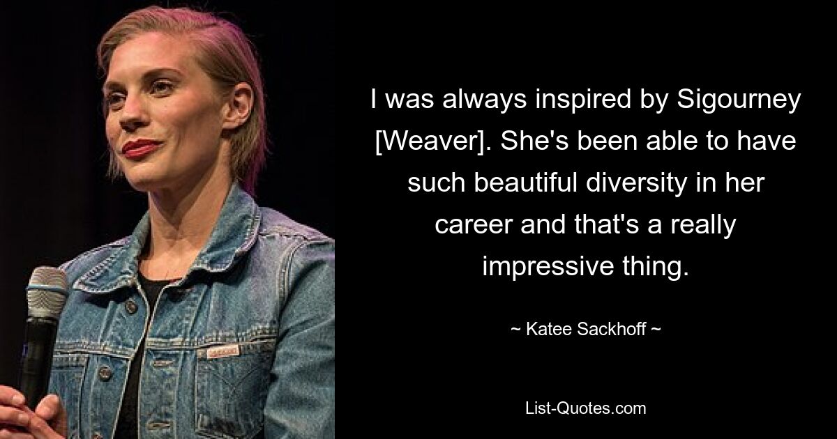 I was always inspired by Sigourney [Weaver]. She's been able to have such beautiful diversity in her career and that's a really impressive thing. — © Katee Sackhoff