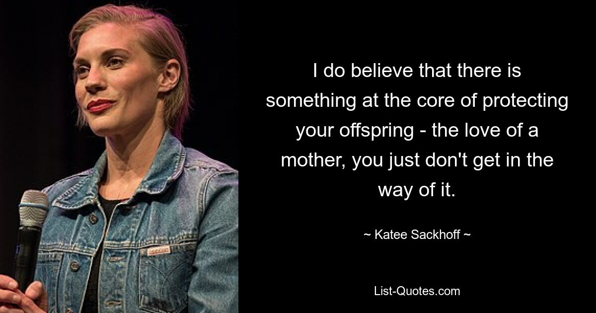 I do believe that there is something at the core of protecting your offspring - the love of a mother, you just don't get in the way of it. — © Katee Sackhoff