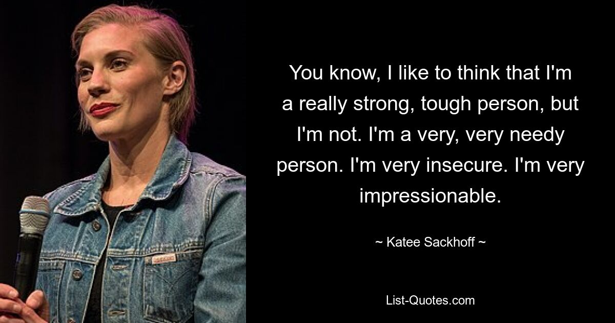 You know, I like to think that I'm a really strong, tough person, but I'm not. I'm a very, very needy person. I'm very insecure. I'm very impressionable. — © Katee Sackhoff