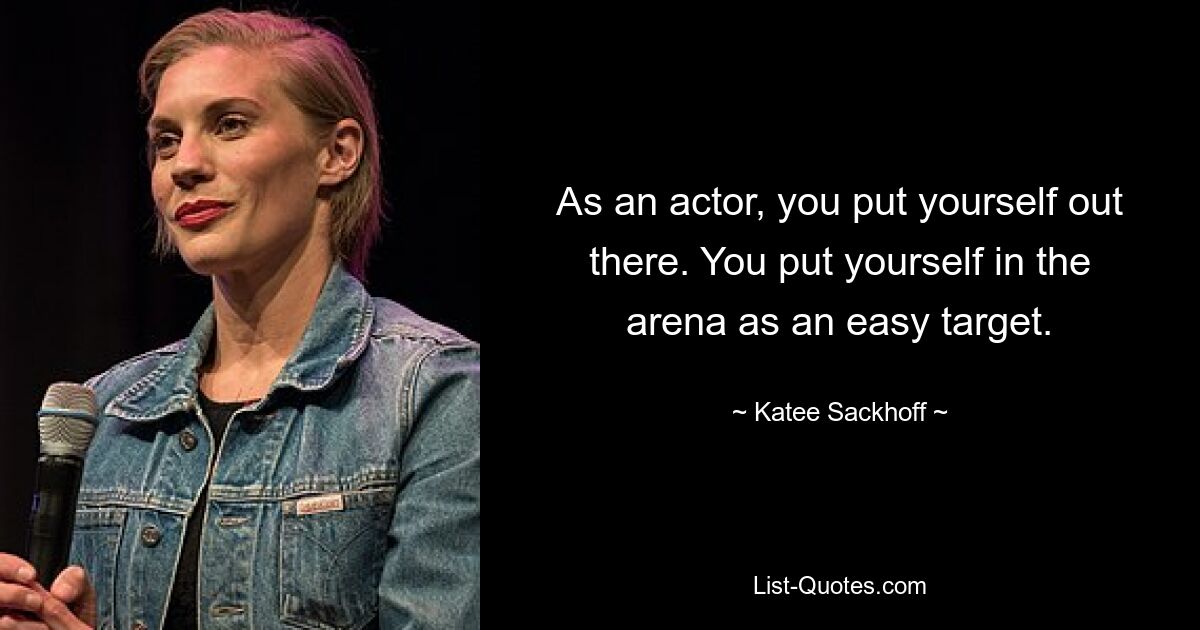 As an actor, you put yourself out there. You put yourself in the arena as an easy target. — © Katee Sackhoff