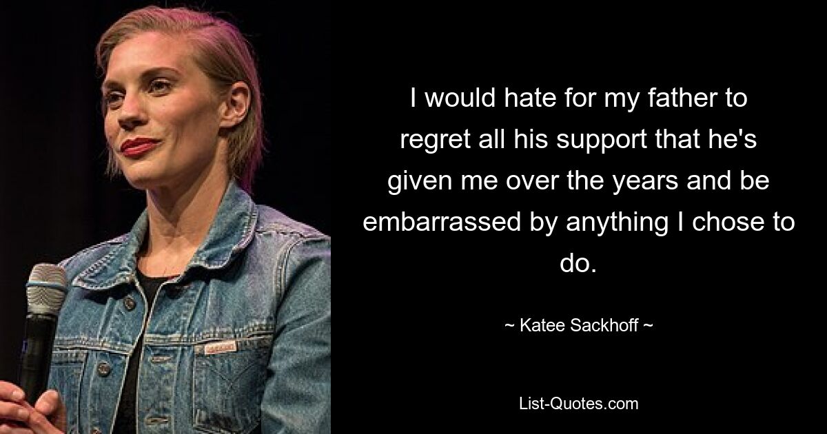 I would hate for my father to regret all his support that he's given me over the years and be embarrassed by anything I chose to do. — © Katee Sackhoff