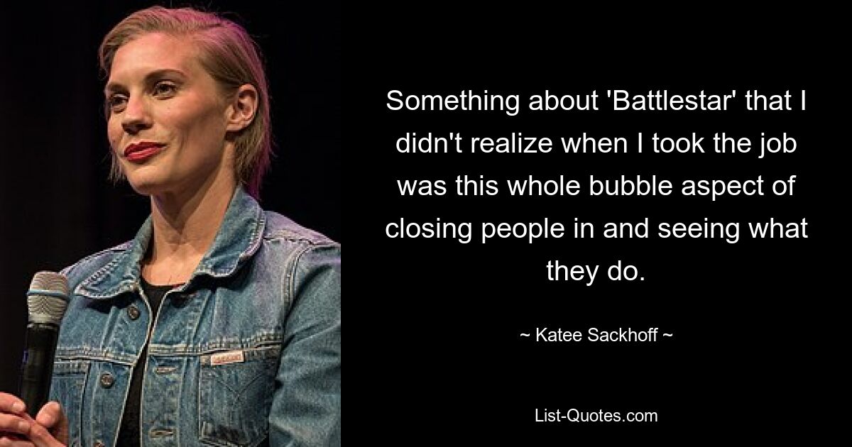 Something about 'Battlestar' that I didn't realize when I took the job was this whole bubble aspect of closing people in and seeing what they do. — © Katee Sackhoff