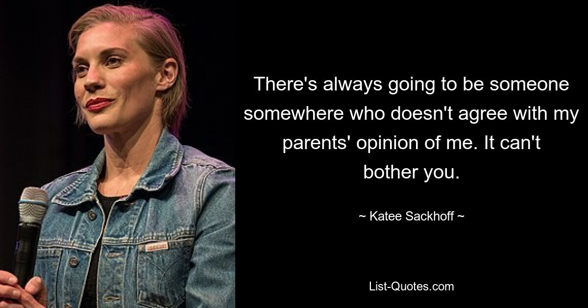 There's always going to be someone somewhere who doesn't agree with my parents' opinion of me. It can't bother you. — © Katee Sackhoff