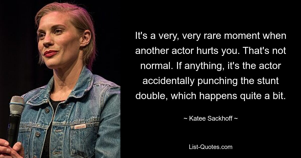 It's a very, very rare moment when another actor hurts you. That's not normal. If anything, it's the actor accidentally punching the stunt double, which happens quite a bit. — © Katee Sackhoff