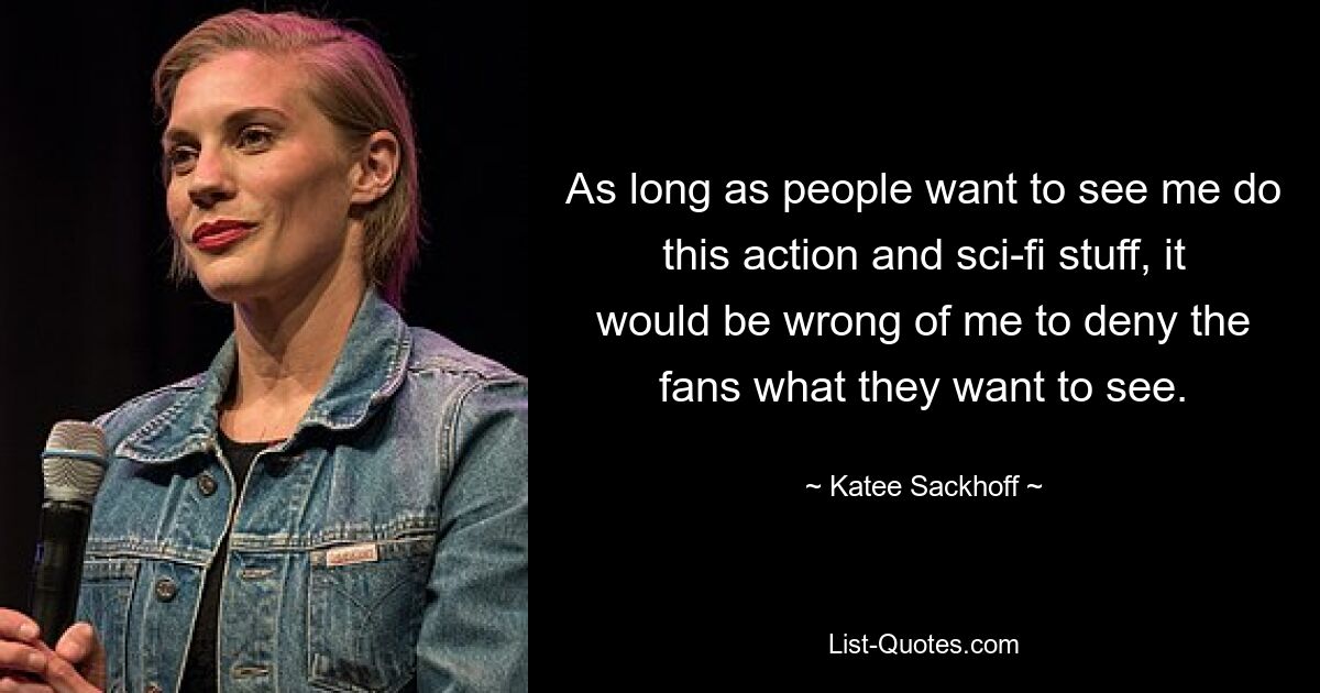 As long as people want to see me do this action and sci-fi stuff, it would be wrong of me to deny the fans what they want to see. — © Katee Sackhoff