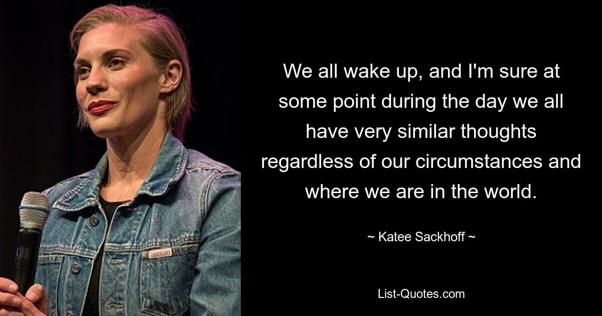 We all wake up, and I'm sure at some point during the day we all have very similar thoughts regardless of our circumstances and where we are in the world. — © Katee Sackhoff