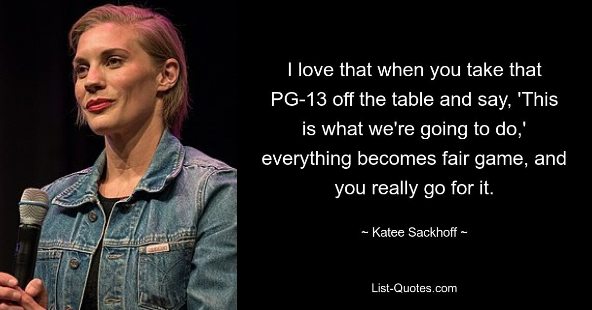 I love that when you take that PG-13 off the table and say, 'This is what we're going to do,' everything becomes fair game, and you really go for it. — © Katee Sackhoff