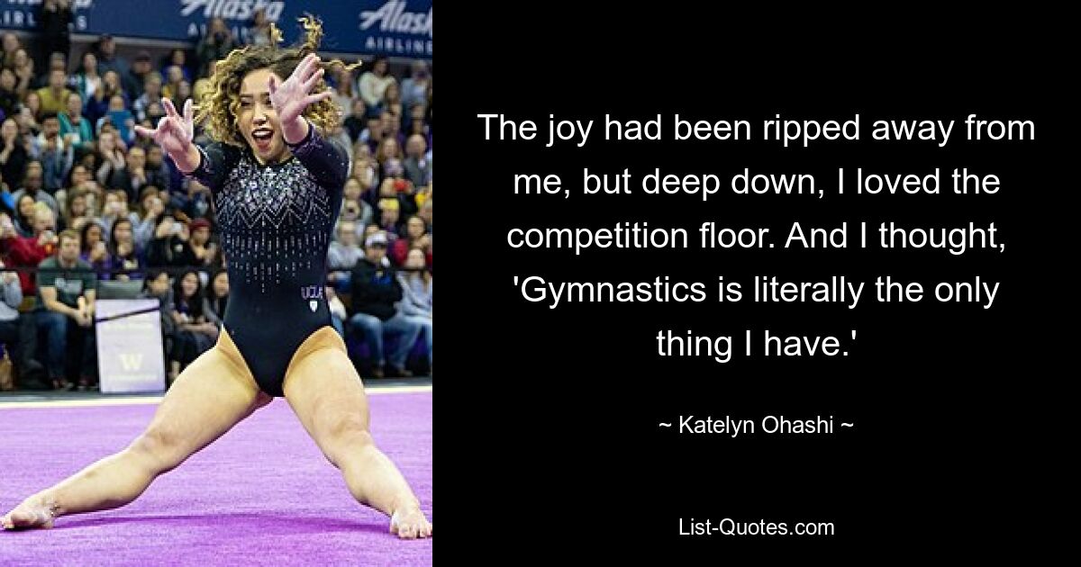 The joy had been ripped away from me, but deep down, I loved the competition floor. And I thought, 'Gymnastics is literally the only thing I have.' — © Katelyn Ohashi