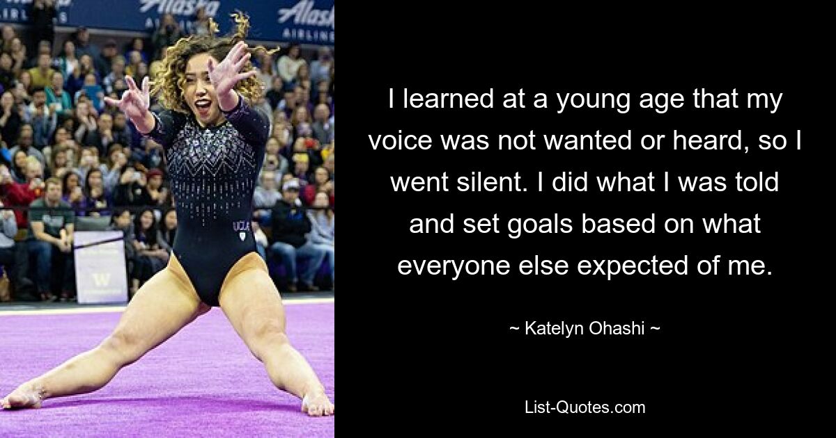 I learned at a young age that my voice was not wanted or heard, so I went silent. I did what I was told and set goals based on what everyone else expected of me. — © Katelyn Ohashi