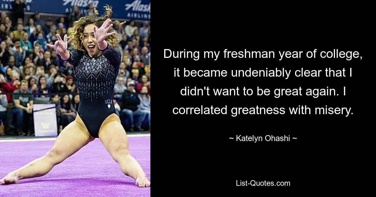 During my freshman year of college, it became undeniably clear that I didn't want to be great again. I correlated greatness with misery. — © Katelyn Ohashi