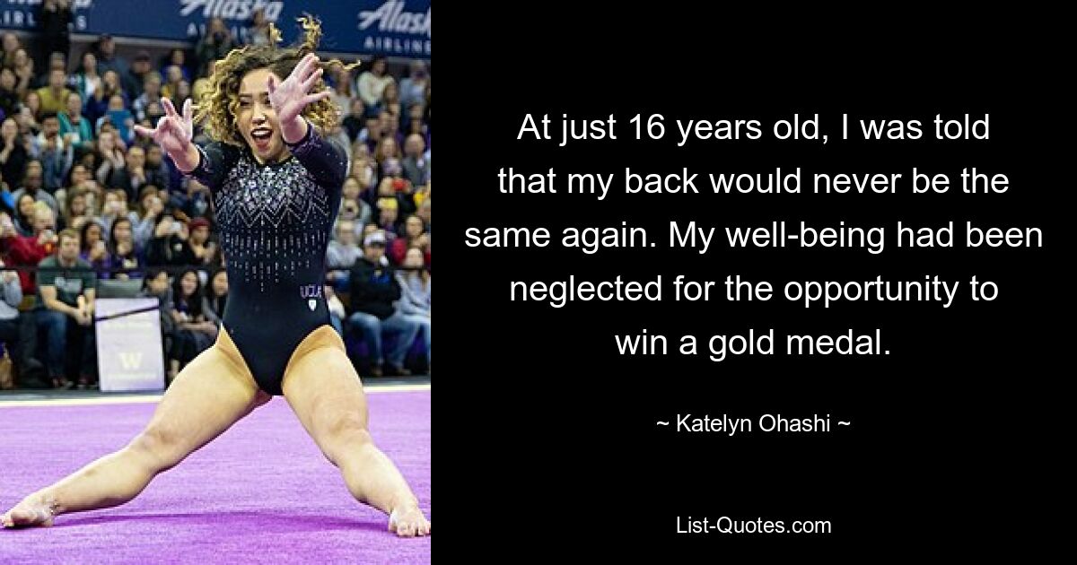 At just 16 years old, I was told that my back would never be the same again. My well-being had been neglected for the opportunity to win a gold medal. — © Katelyn Ohashi