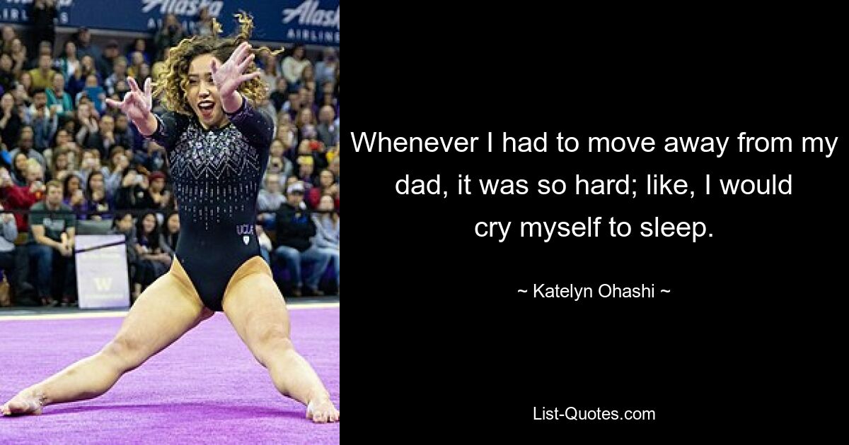 Whenever I had to move away from my dad, it was so hard; like, I would cry myself to sleep. — © Katelyn Ohashi