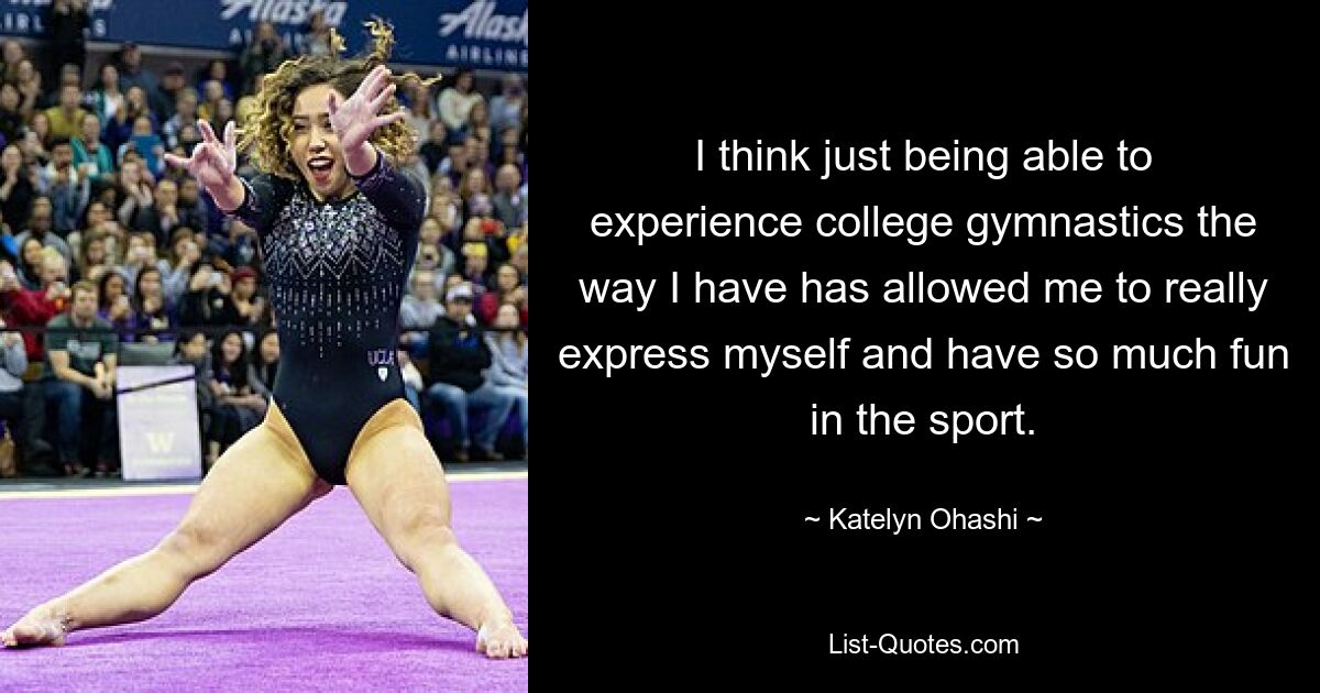 I think just being able to experience college gymnastics the way I have has allowed me to really express myself and have so much fun in the sport. — © Katelyn Ohashi