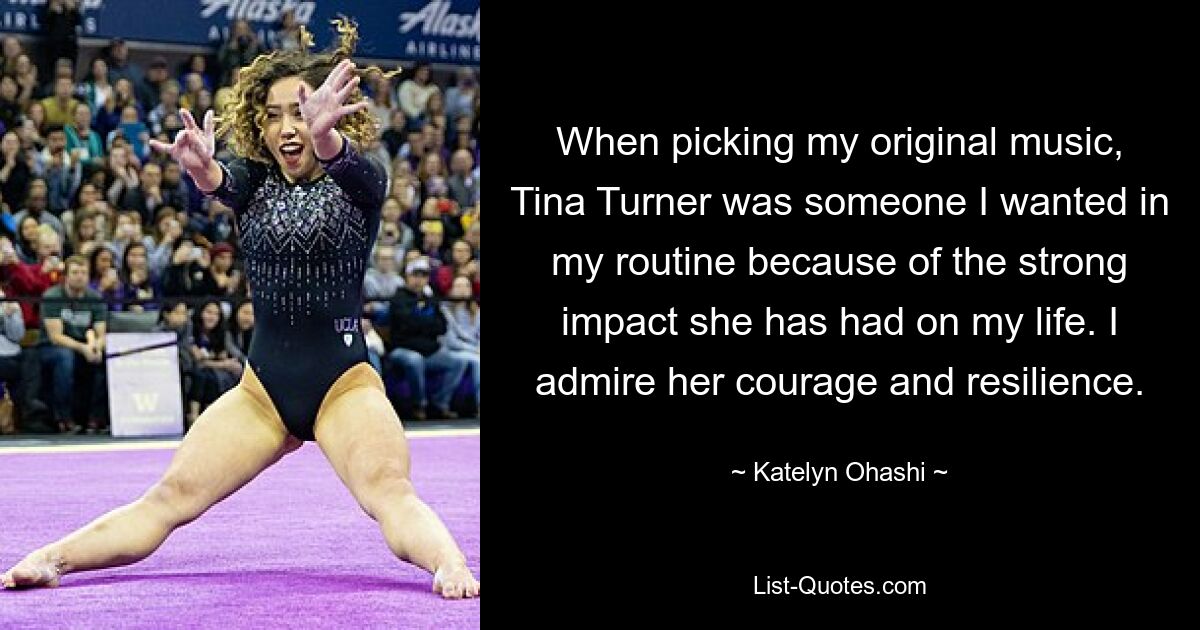 When picking my original music, Tina Turner was someone I wanted in my routine because of the strong impact she has had on my life. I admire her courage and resilience. — © Katelyn Ohashi