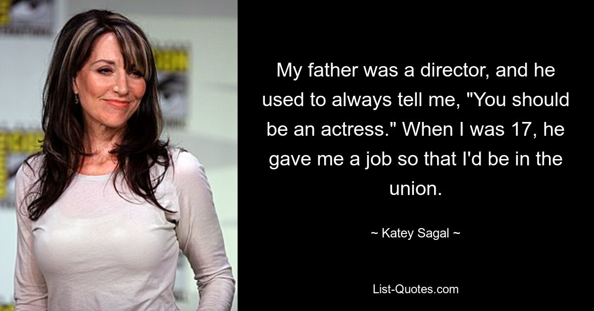 My father was a director, and he used to always tell me, "You should be an actress." When I was 17, he gave me a job so that I'd be in the union. — © Katey Sagal