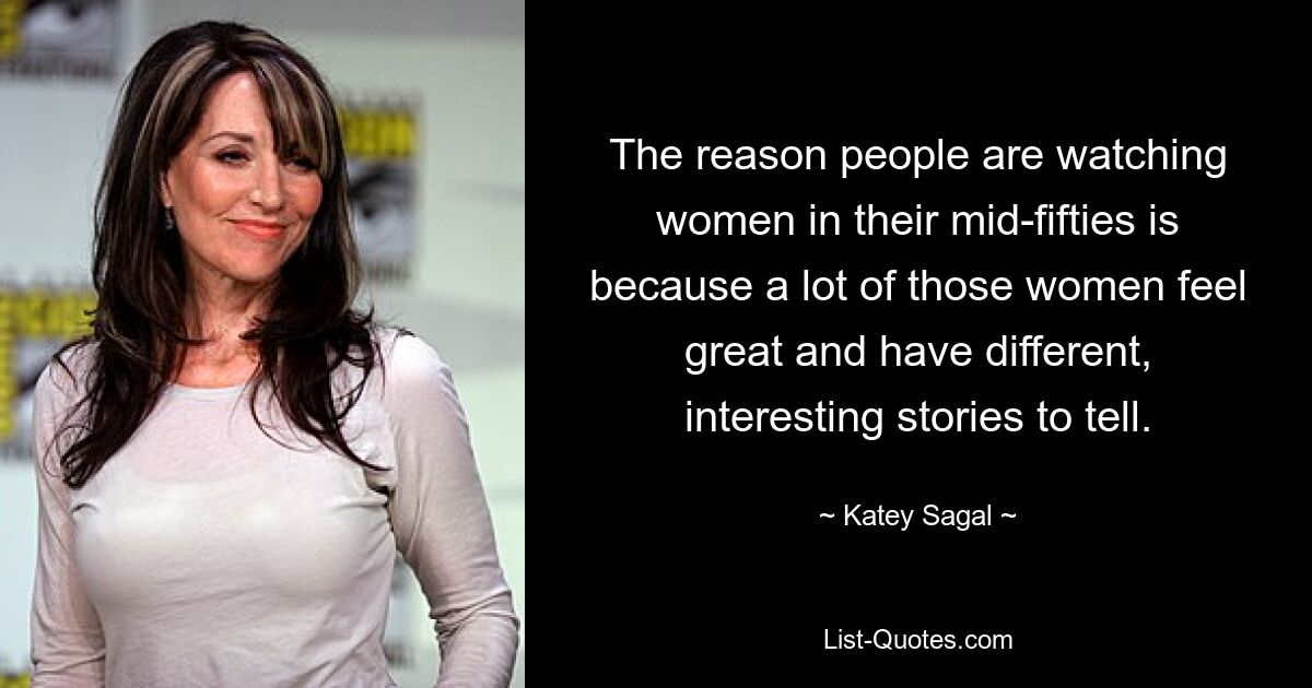 The reason people are watching women in their mid-fifties is because a lot of those women feel great and have different, interesting stories to tell. — © Katey Sagal