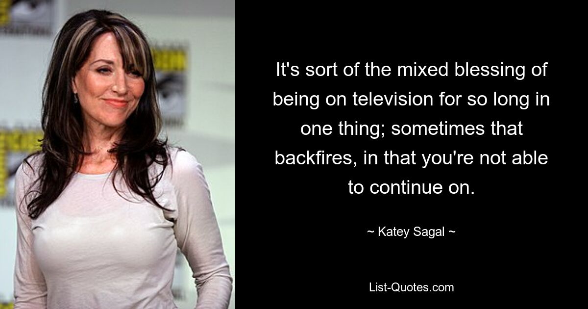 It's sort of the mixed blessing of being on television for so long in one thing; sometimes that backfires, in that you're not able to continue on. — © Katey Sagal