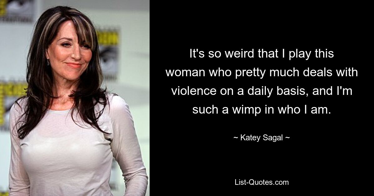 It's so weird that I play this woman who pretty much deals with violence on a daily basis, and I'm such a wimp in who I am. — © Katey Sagal