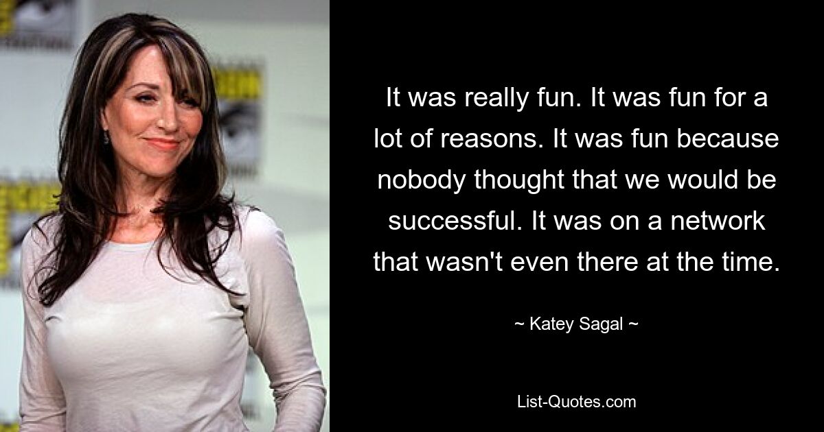 It was really fun. It was fun for a lot of reasons. It was fun because nobody thought that we would be successful. It was on a network that wasn't even there at the time. — © Katey Sagal