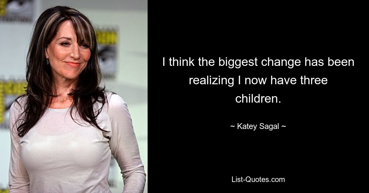 I think the biggest change has been realizing I now have three children. — © Katey Sagal