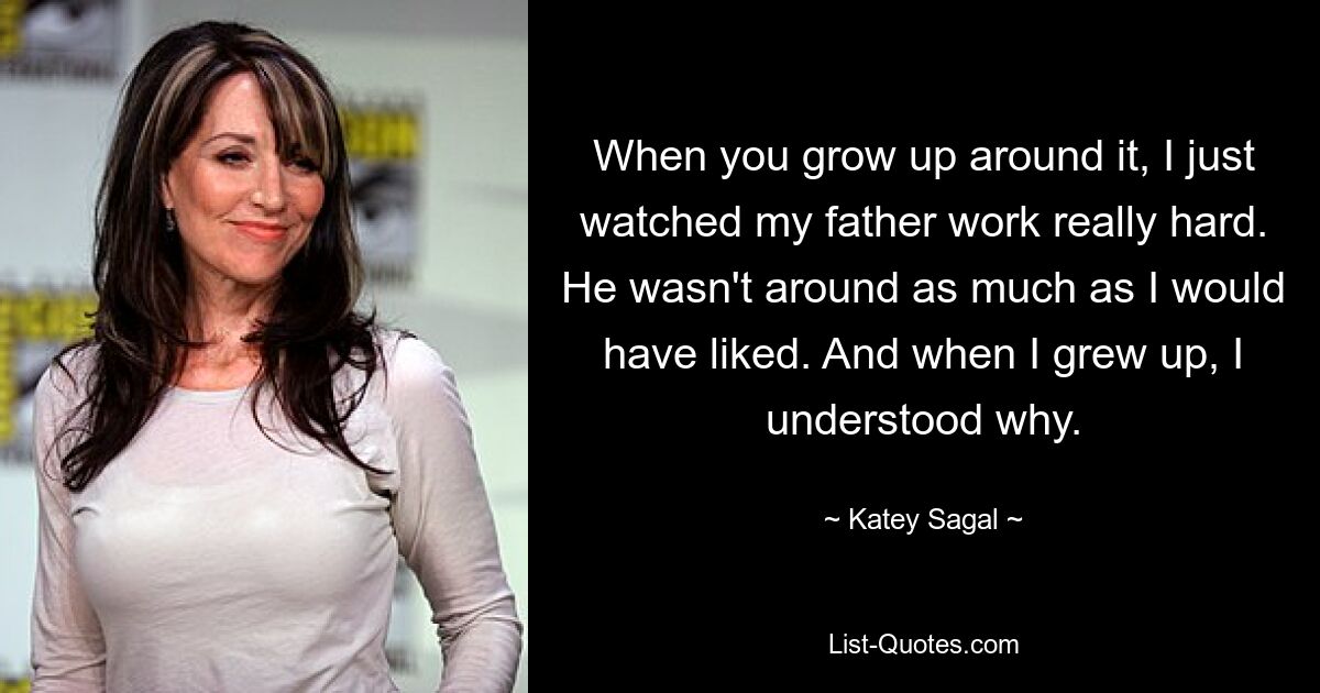 When you grow up around it, I just watched my father work really hard. He wasn't around as much as I would have liked. And when I grew up, I understood why. — © Katey Sagal