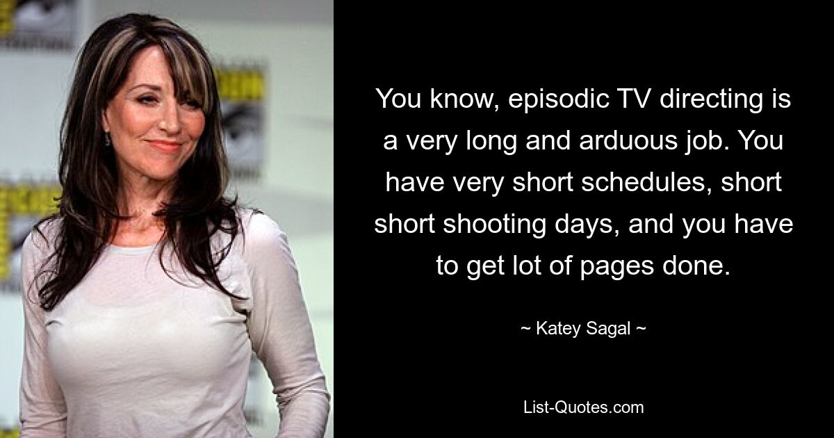 You know, episodic TV directing is a very long and arduous job. You have very short schedules, short short shooting days, and you have to get lot of pages done. — © Katey Sagal