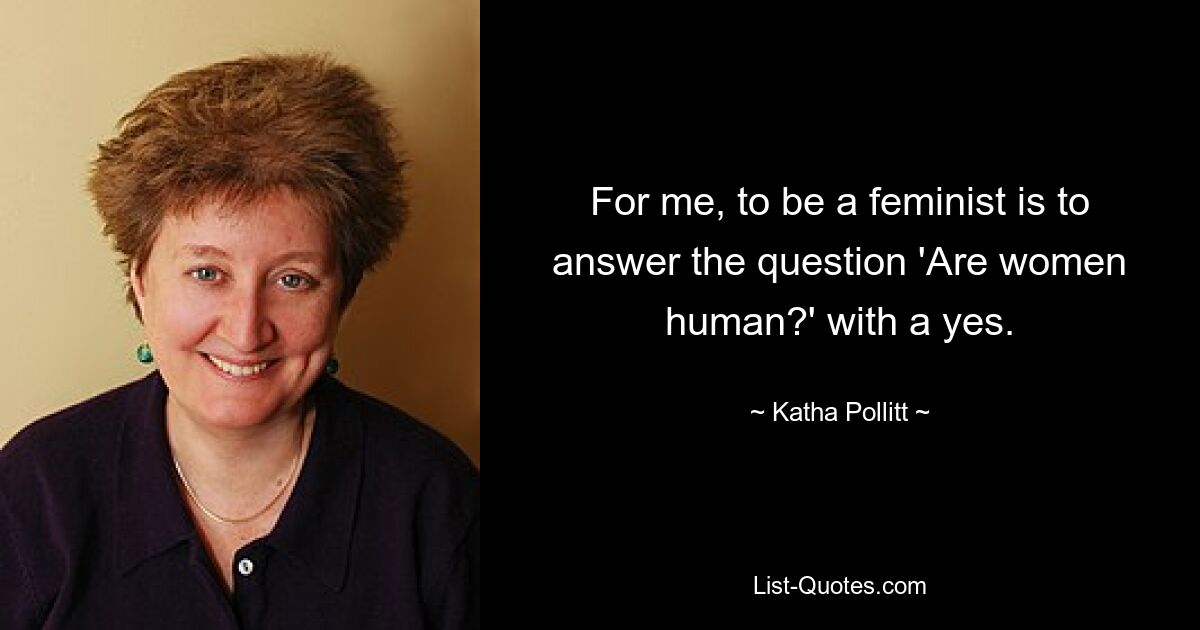 For me, to be a feminist is to answer the question 'Are women human?' with a yes. — © Katha Pollitt