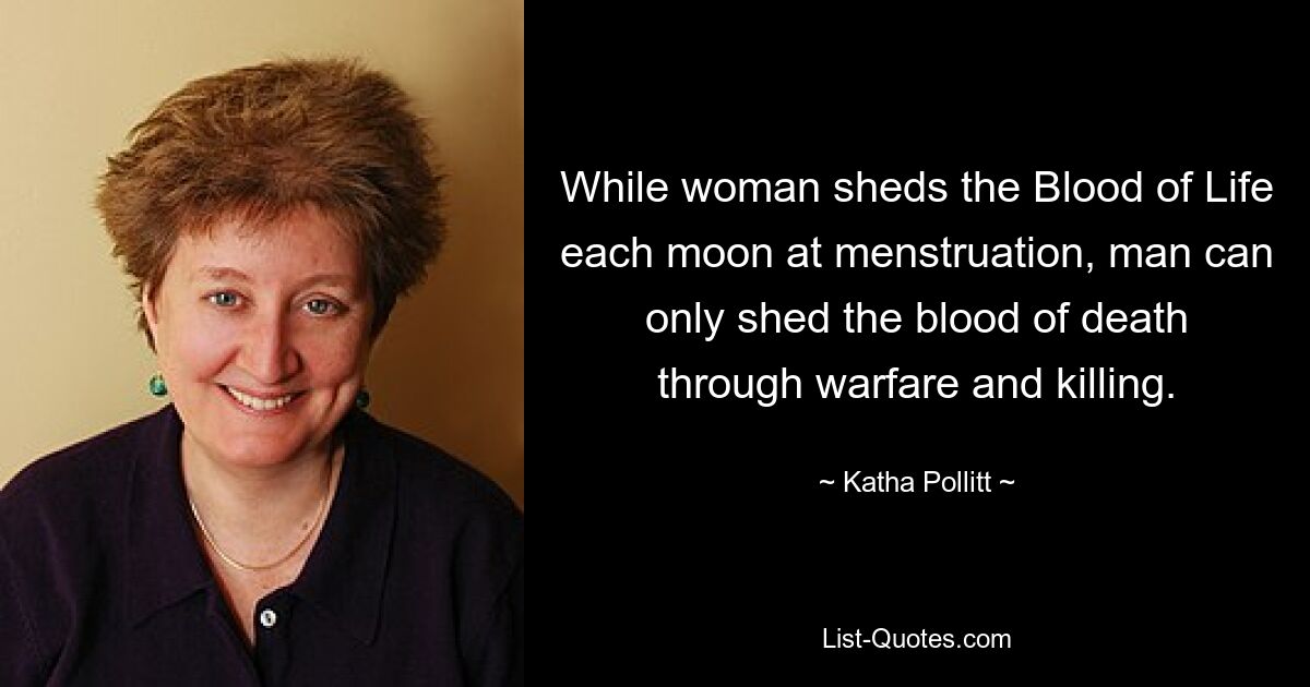 While woman sheds the Blood of Life each moon at menstruation, man can only shed the blood of death through warfare and killing. — © Katha Pollitt