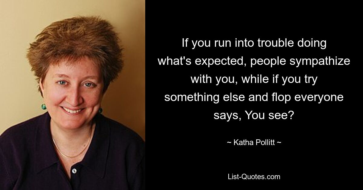 If you run into trouble doing what's expected, people sympathize with you, while if you try something else and flop everyone says, You see? — © Katha Pollitt