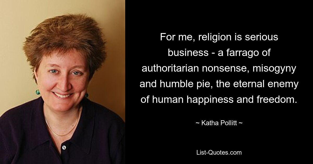 For me, religion is serious business - a farrago of authoritarian nonsense, misogyny and humble pie, the eternal enemy of human happiness and freedom. — © Katha Pollitt