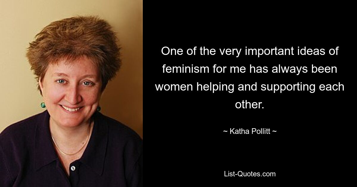 One of the very important ideas of feminism for me has always been women helping and supporting each other. — © Katha Pollitt