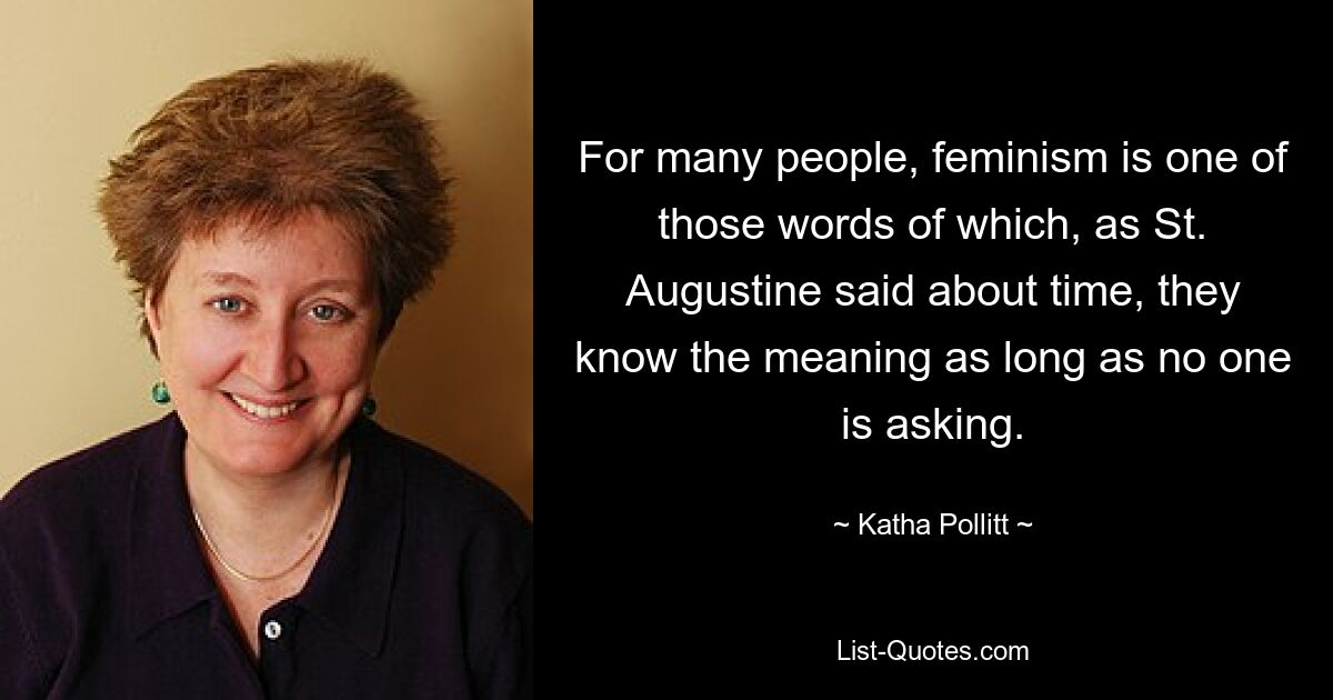 For many people, feminism is one of those words of which, as St. Augustine said about time, they know the meaning as long as no one is asking. — © Katha Pollitt